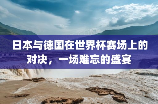 日本与德国在世界杯赛场上的对决，一场难忘的盛宴