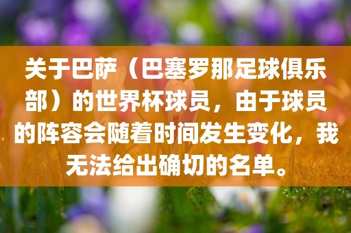 关于巴萨（巴塞罗那足球俱乐部）的世界杯球员，由于球员的阵容会随着时间发生变化，我无法给出确切的名单。