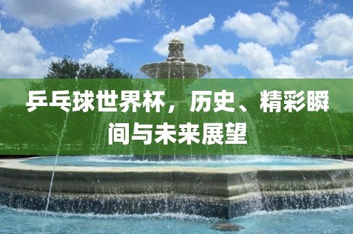 乒乓球世界杯，历史、精彩瞬间与未来展望