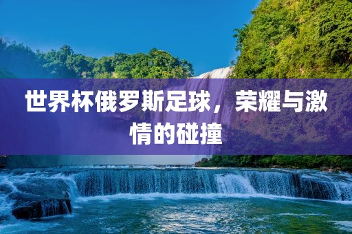 世界杯俄罗斯足球，荣耀与激情的碰撞