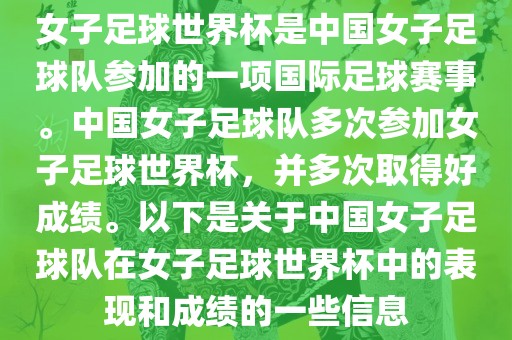 女子足球世界杯是中国女子足球队参加的一项国际足球赛事。中国女子足球队多次参加女子足球世界杯，并多次取得好成绩。以下是关于中国女子足球队在女子足球世界杯中的表现和成绩的一些信息