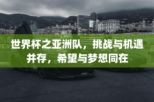 世界杯之亚洲队，挑战与机遇并存，希望与梦想同在