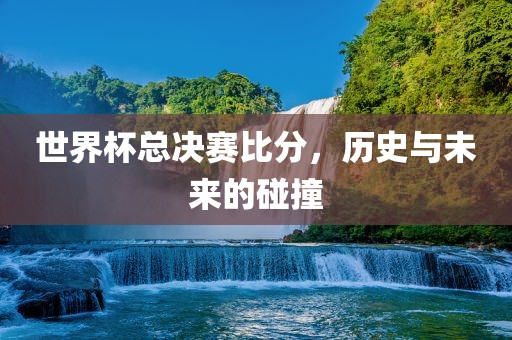 世界杯总决赛比分，历史与未来的碰撞