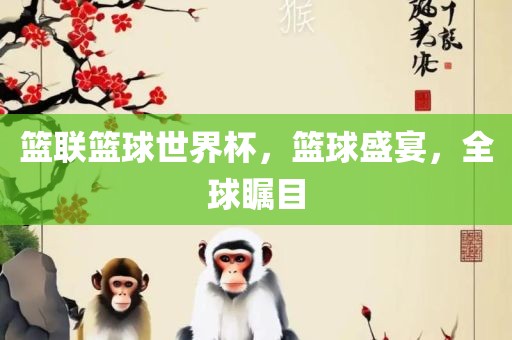 篮联篮球世界杯，篮球盛宴，全球瞩目