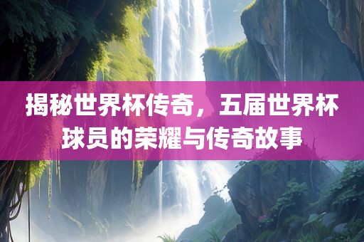 揭秘世界杯传奇，五届世洪湖市顺升工程机械租赁有限公司界杯球员的荣耀与传奇故事