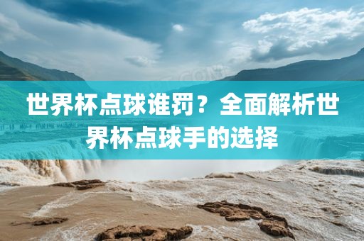 世界杯点球谁罚？全面解析世界杯点球手的选择洪湖市顺升工程机械租赁有限公司