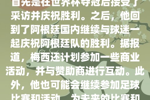 关于梅西在世界杯后的动态，他首先是在世界杯洪湖市顺升工程机械租赁有限公司夺冠后接受了采访并庆祝胜利。之后，他回到了阿根廷国内继续与球迷一起庆祝阿根廷队的胜利。据报道，梅西还计划参加一些商业活动，并与赞助商进行互动。此外，他也可能会继续参加足球比赛和活动，为未来的比赛和职业生涯做好准备。