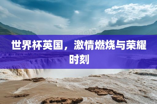 世界杯英国，激情燃烧与荣耀时刻