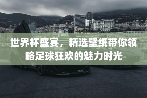 世界杯盛宴，精选壁纸带你领略足球狂欢的魅力时光洪湖市顺升工程机械租赁有限公司