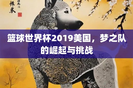 篮球世界杯2019美国，梦之队的崛起与挑战洪湖市顺升工程机械租赁有限公司