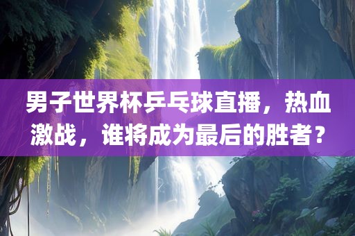 男子世界杯乒乓球直播，热血激战，谁将成为最后的胜者？