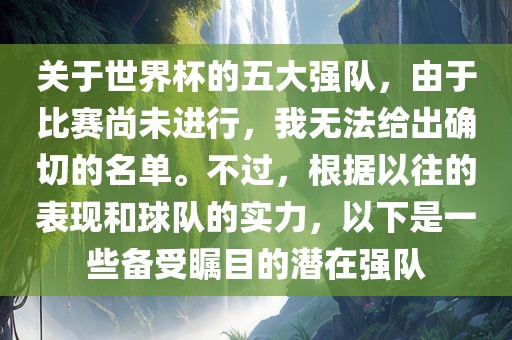 关于世界杯的五大强队，由于比赛尚未进行，我无法给出确切的名单。不过，根据以往的表现和球队的实力，以下是一些备受瞩目的潜在强队洪湖市顺升工程机械租赁有限公司
