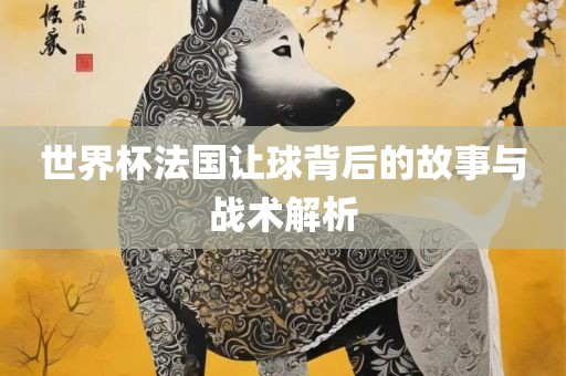 世界杯法国让球背后的故事与战术解析