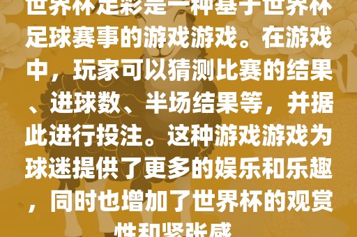 世界杯足彩是一种基于世界杯足球赛事的游戏游戏。在游戏中，玩家可以猜测比赛的结果、进球数、半场结果等，并据此进行投注。这种游戏游戏为球迷提供了更多的娱乐和乐趣，同时也增加了世界杯的观赏性和紧张感。