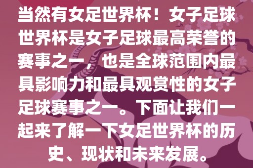 当然有女足世界杯！女子足球世界杯是女子足球最高荣誉的赛事之一，也是全球范围内最具影响力和最具观赏性的女子足球赛事之一。下面让我们一起来了解一下女足世界杯的历史、现状和未来发展。