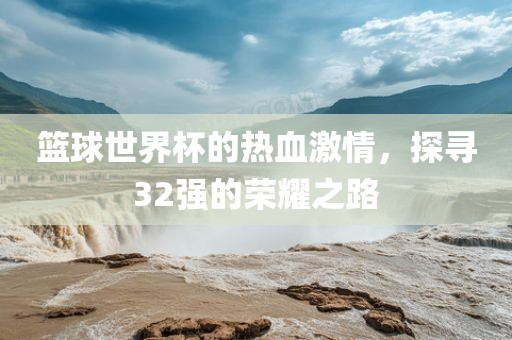 篮球世界杯的热血激情，探寻32强的荣耀之路