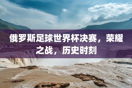 俄罗斯足球世界杯决赛，荣耀之战，历史时刻洪湖市顺升工程机械租赁有限公司