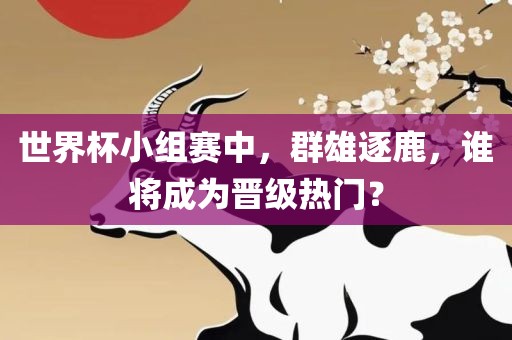 世界杯小组赛中，群雄逐鹿，谁将成为晋级热门？