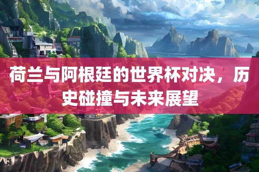 荷兰与阿根廷的世界杯对决，历史碰撞与未来展望