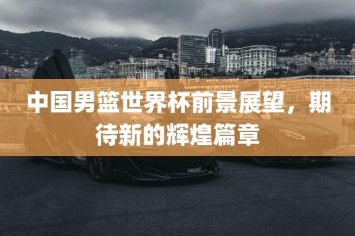 中国男篮世界杯前景展望，期待新的辉煌篇章洪湖市顺升工程机械租赁有限公司