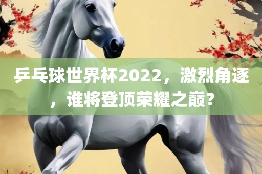 乒乓球世界杯2022，激烈角逐，谁将登顶荣耀之巅？