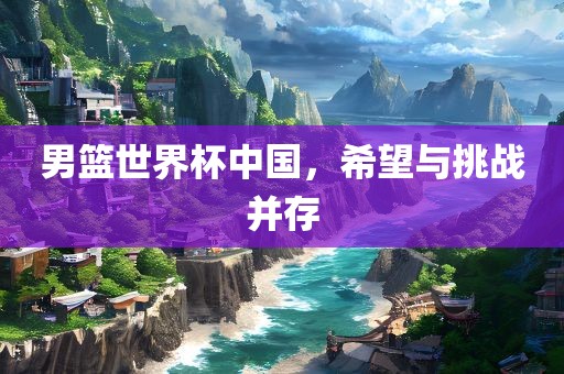 男篮世界杯中国，希望与挑战并存