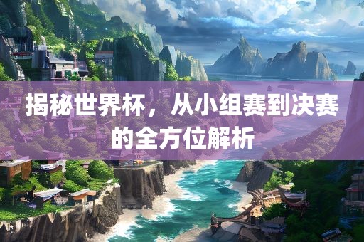 揭秘世界杯，从小组赛到决赛的全方位解析