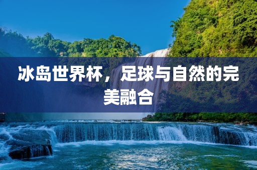 冰岛世界杯，足球与自然的完美融合洪湖市顺升工程机械租赁有限公司