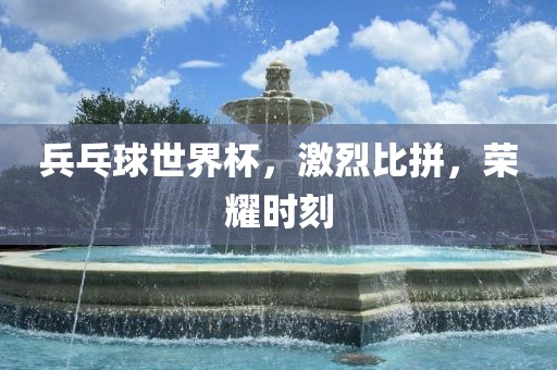 兵乓球世界杯，激烈比拼，荣耀时刻洪湖市顺升工程机械租赁有限公司