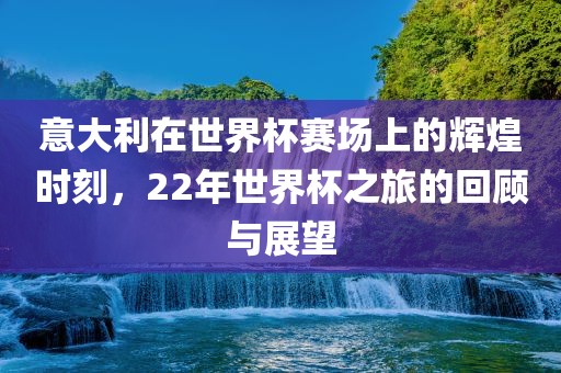 意大利在世界杯赛场上的辉煌时刻，22年世界杯之旅的回顾与展望洪湖市顺升工程机械租赁有限公司