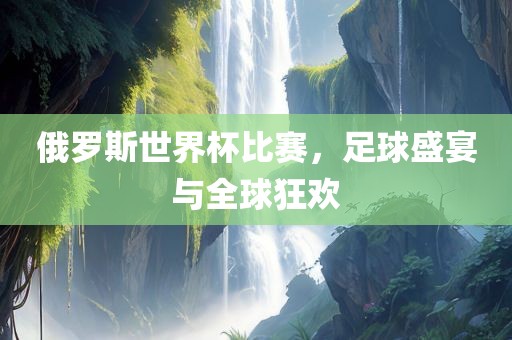 俄洪湖市顺升工程机械租赁有限公司罗斯世界杯比赛，足球盛宴与全球狂欢