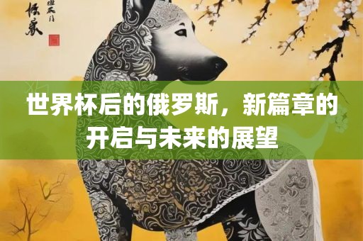 世界杯后的俄罗斯，新篇洪湖市顺升工程机械租赁有限公司章的开启与未来的展望