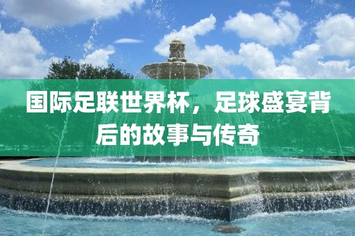 国际足联世界杯，足球盛宴背后的故事与传奇