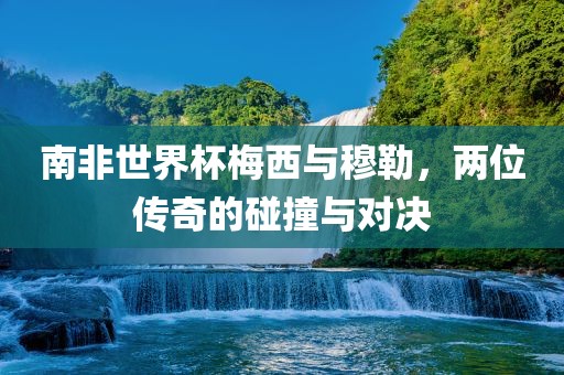 南非世界杯洪湖市顺升工程机械租赁有限公司梅西与穆勒，两位传奇的碰撞与对决