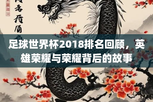 足球世界杯2018排名回顾，英雄荣耀与荣耀背后的故事