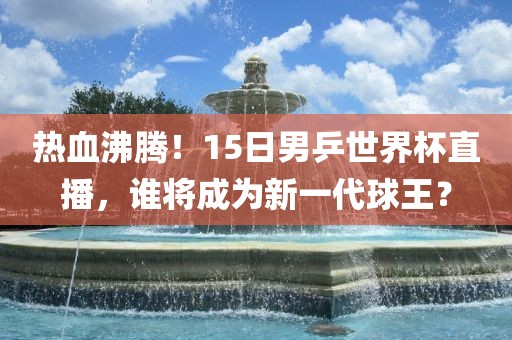 热血沸腾！15日男乒世界杯直播，谁将成为新一代球王？