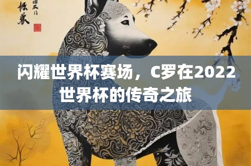 闪耀世界杯赛场，C罗在2022世界杯的传奇之旅