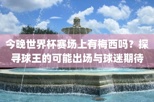 今晚世界杯赛场上有梅西吗？探寻球王的可能出场与球迷期待洪湖市顺升工程机械租赁有限公司