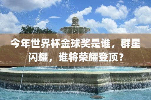 今年世界杯金球奖是谁，群星闪耀，谁将荣耀登顶？