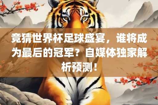 竞猜世界杯足球盛宴，谁将成为最后的冠军？自媒体独家解析预测！洪湖市顺升工程机械租赁有限公司