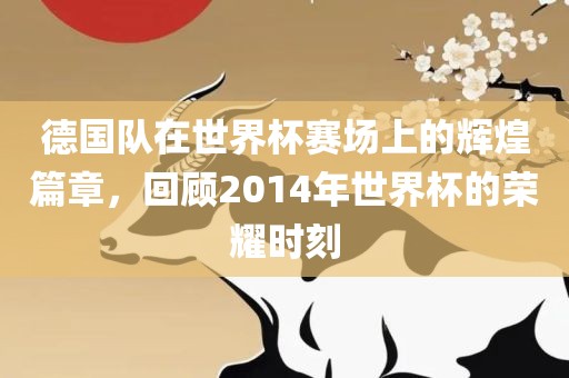 德国队在世界杯赛场上的辉煌篇章，回顾2014年世界杯的荣耀时刻