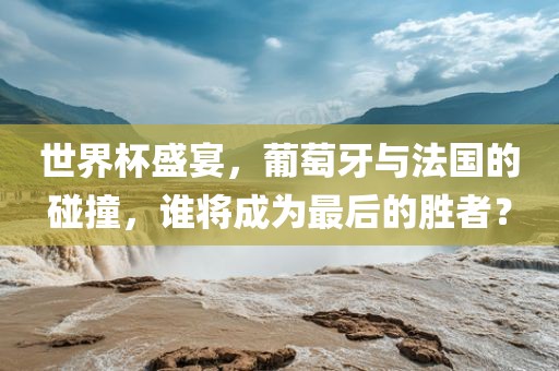 世界杯盛宴，葡萄牙与法国的碰撞，谁将成为最后的胜者？洪湖市顺升工程机械租赁有限公司
