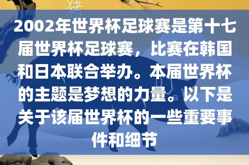 2002年世界杯足球赛是第十七届世界杯足球赛，比赛在韩国和日本联合举办。本届世界杯的主题是梦想的力量。以下是关于该届世界杯的一些重要事件和细节