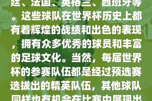 世界杯的强队包括巴西、阿根廷、法国、英格兰、西班牙等。这些球队在世界杯历史上都有着辉煌的战绩和出色的表现，拥有众多优秀的球员和丰富的足球文化。当然，每届世界杯的参赛队伍都是经过预选赛选拔出的精英队伍，其他球队同样也有机会在比赛中展现出强大的实力和竞争力。