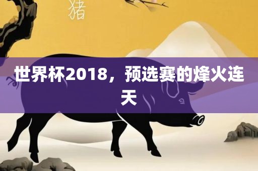 世界杯2018，预选赛的烽火连天