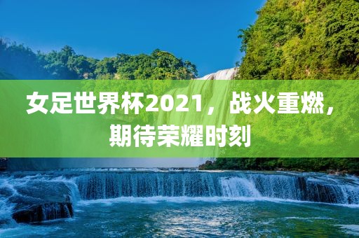 女足世界杯2021，战火重燃，期待荣耀时刻