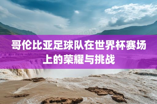 哥伦比亚足球队在世界杯赛场上的荣耀与挑战
