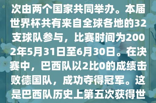 2002年世界杯足球赛是第17届世界杯足球赛事，比赛在韩国和日本共同举办，这是世界杯首次在亚洲地区举办，也是首次由两个国家共同举办。本届世界杯共有来自全球各地的32支球队参与，比赛时间为2002年5月31日至6月30日。在决赛中，巴西队以2比0的成绩击败德国队，成功夺得冠军。这是巴西队历史上第五次获得世界杯冠军。此外，本届世界杯还创造了许多其他纪录和亮点，例如中国男子足球队首次参加世界杯决赛圈比赛等。
