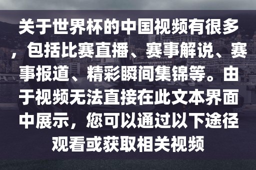 关于世界杯的中国视频有很多，包括比赛直播、赛事解说、洪湖市顺升工程机械租赁有限公司赛事报道、精彩瞬间集锦等。由于视频无法直接在此文本界面中展示，您可以通过以下途径观看或获取相关视频