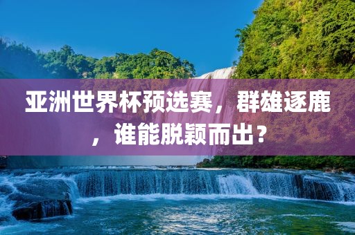 亚洲世界杯预选赛，群雄逐鹿，谁能脱颖而出？